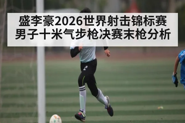 盛李豪2026世界射击锦标赛男子十米气步枪决赛末枪分析 - kaiyun